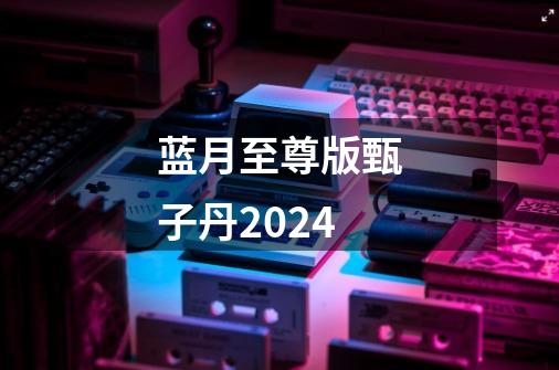 蓝月至尊版甄子丹2024-第1张-游戏相关-八六二网