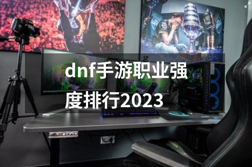dnf手游职业强度排行2023-第1张-游戏相关-八六二网