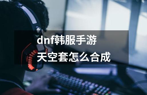dnf韩服手游天空套怎么合成-第1张-游戏相关-八六二网
