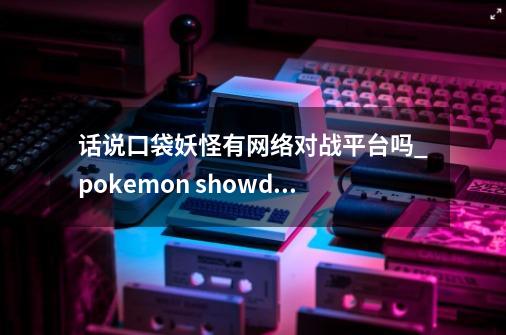 话说口袋妖怪有网络对战平台吗_pokemon showdown汉化-第1张-游戏相关-八六二网