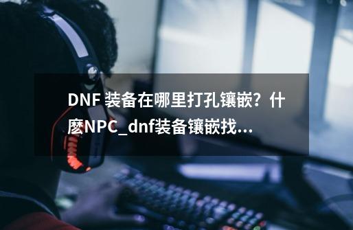 DNF 装备在哪里打孔镶嵌？什麽NPC_dnf装备镶嵌找谁-第1张-游戏相关-八六二网