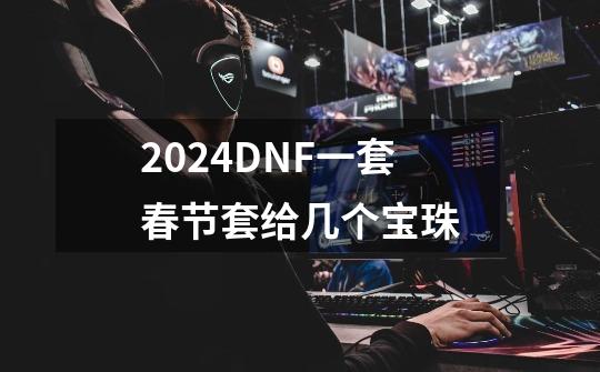 2024DNF一套春节套给几个宝珠-第1张-游戏相关-八六二网