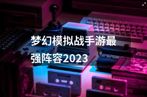 梦幻模拟战手游最强阵容2023-第1张-游戏相关-八六二网