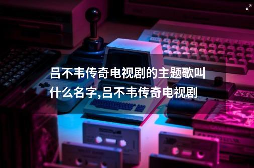 吕不韦传奇电视剧的主题歌叫什么名字,吕不韦传奇电视剧-第1张-游戏相关-八六二网