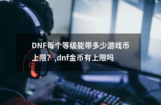 DNF每个等级能带多少游戏币上限？,dnf金币有上限吗-第1张-游戏相关-八六二网