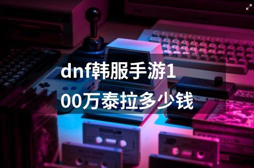 dnf韩服手游100万泰拉多少钱-第1张-游戏相关-八六二网