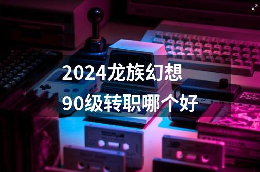 2024龙族幻想90级转职哪个好-第1张-游戏相关-八六二网