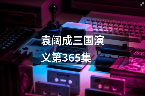 袁阔成三国演义第365集-第1张-游戏相关-八六二网