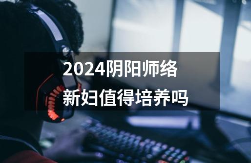 2024阴阳师络新妇值得培养吗-第1张-游戏相关-八六二网