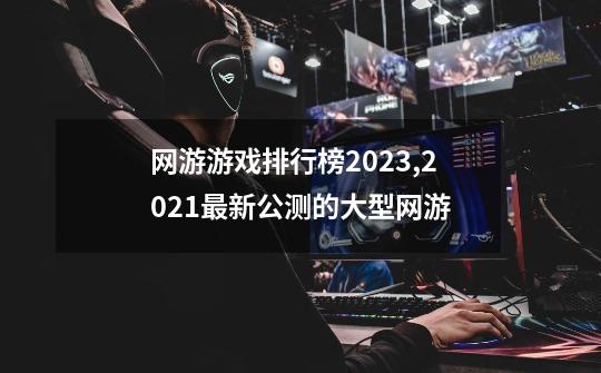 网游游戏排行榜2023,2021最新公测的大型网游-第1张-游戏相关-八六二网