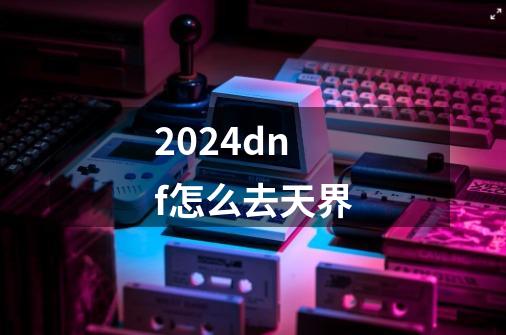 2024dnf怎么去天界-第1张-游戏相关-八六二网