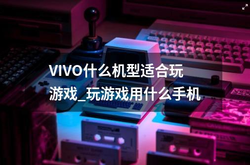 VIVO什么机型适合玩游戏_玩游戏用什么手机-第1张-游戏相关-八六二网