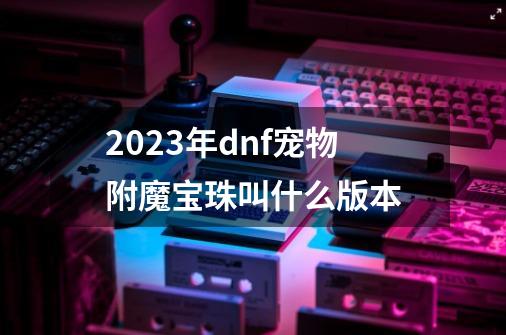 2023年dnf宠物附魔宝珠叫什么版本-第1张-游戏相关-八六二网