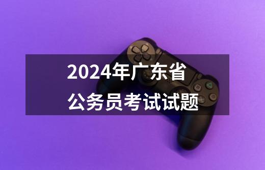 2024年广东省公务员考试试题-第1张-游戏相关-八六二网