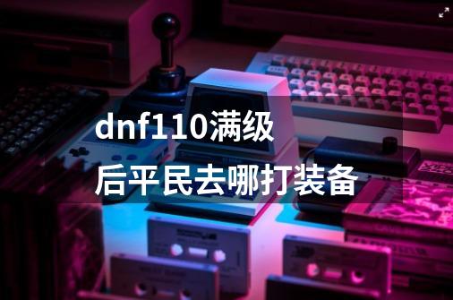 dnf110满级后平民去哪打装备-第1张-游戏相关-八六二网