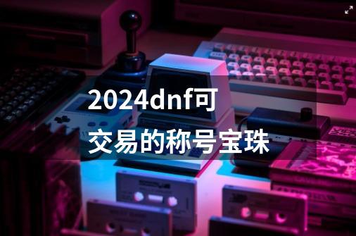 2024dnf可交易的称号宝珠-第1张-游戏相关-八六二网