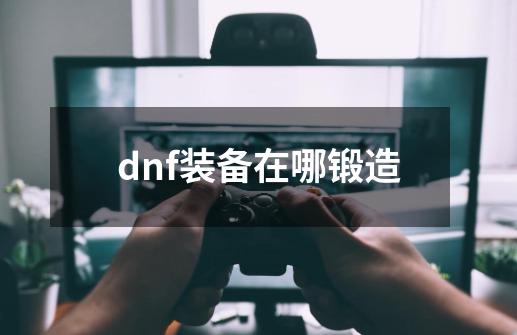 dnf装备在哪锻造-第1张-游戏相关-八六二网