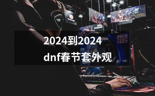 2024到2024dnf春节套外观-第1张-游戏相关-八六二网