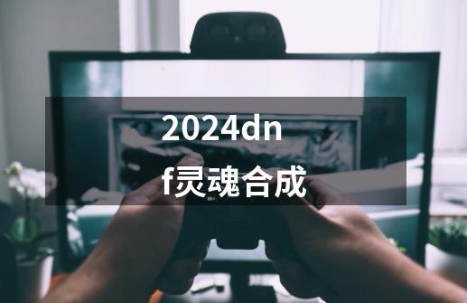 2024dnf灵魂合成-第1张-游戏相关-八六二网