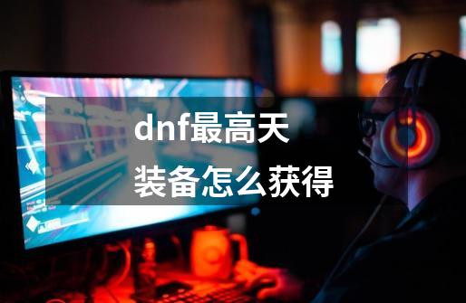dnf最高天装备怎么获得-第1张-游戏相关-八六二网