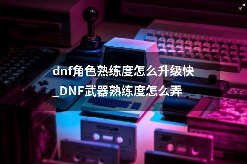 dnf角色熟练度怎么升级快?_DNF武器熟练度怎么弄-第1张-游戏相关-八六二网