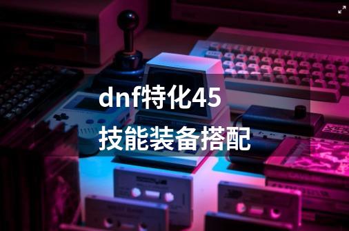 dnf特化45技能装备搭配-第1张-游戏相关-八六二网