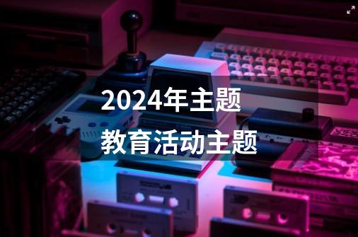 2024年主题教育活动主题-第1张-游戏相关-八六二网
