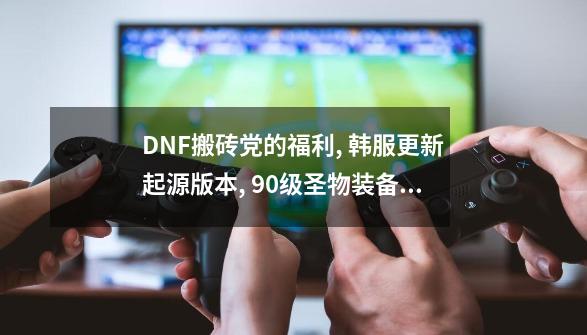 DNF搬砖党的福利, 韩服更新起源版本, 90级圣物装备免费制作-第1张-游戏相关-八六二网