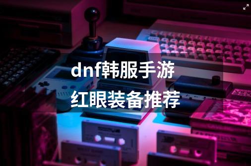 dnf韩服手游红眼装备推荐-第1张-游戏相关-八六二网