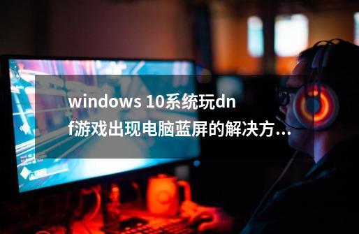windows 10系统玩dnf游戏出现电脑蓝屏的解决方法-第1张-游戏相关-八六二网