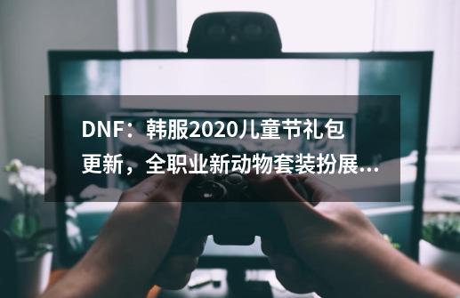 DNF：韩服2020儿童节礼包更新，全职业新动物套装扮展示分析-第1张-游戏相关-八六二网