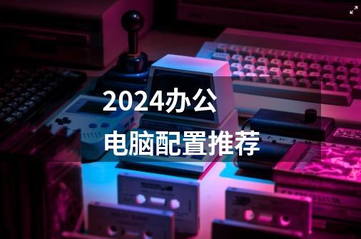 2024办公电脑配置推荐-第1张-游戏相关-八六二网
