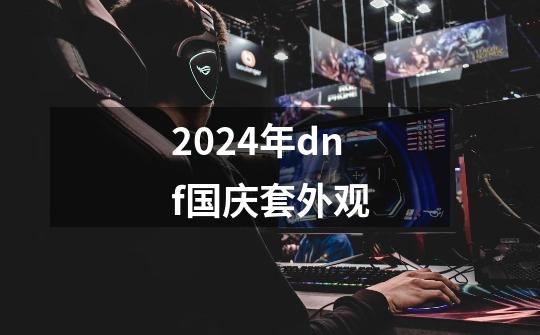 2024年dnf国庆套外观-第1张-游戏相关-八六二网