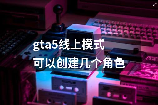 gta5线上模式可以创建几个角色-第1张-游戏相关-八六二网