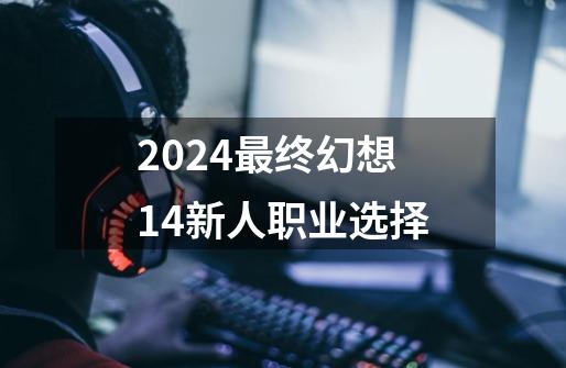 2024最终幻想14新人职业选择-第1张-游戏相关-八六二网