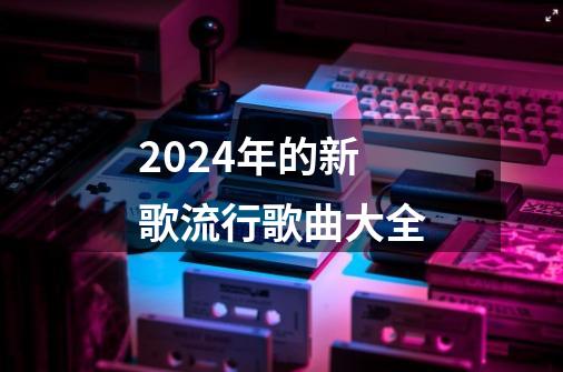 2024年的新歌流行歌曲大全-第1张-游戏相关-八六二网