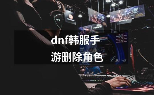 dnf韩服手游删除角色-第1张-游戏相关-八六二网
