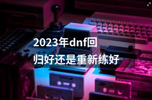 2023年dnf回归好还是重新练好-第1张-游戏相关-八六二网