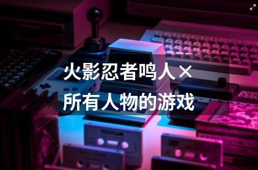 火影忍者鸣人×所有人物的游戏-第1张-游戏相关-八六二网