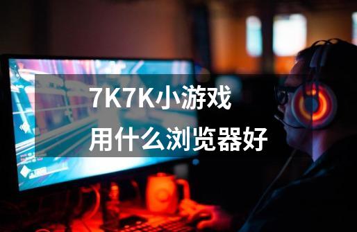7K7K小游戏用什么浏览器好-第1张-游戏相关-八六二网