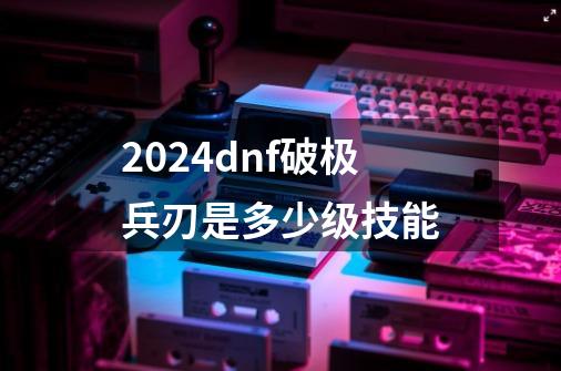 2024dnf破极兵刃是多少级技能-第1张-游戏相关-八六二网