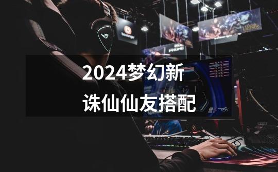 2024梦幻新诛仙仙友搭配-第1张-游戏相关-八六二网