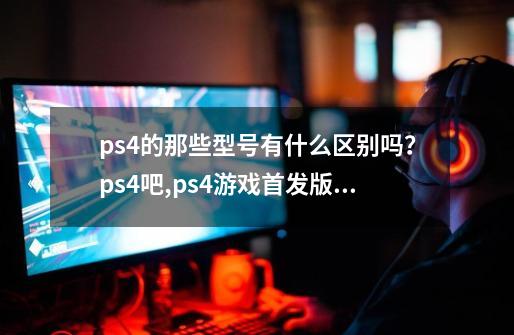 ps4的那些型号有什么区别吗？ps4吧,ps4游戏首发版什么意思-第1张-游戏相关-八六二网