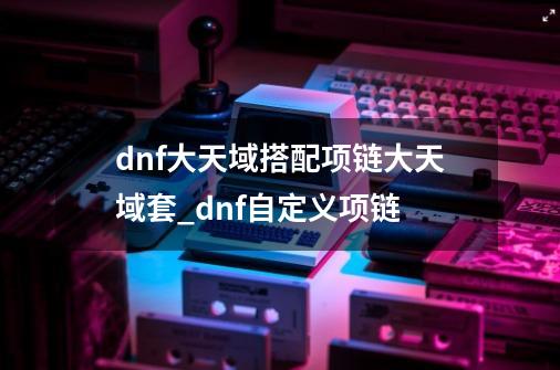 dnf大天域搭配项链大天域套_dnf自定义项链-第1张-游戏相关-八六二网