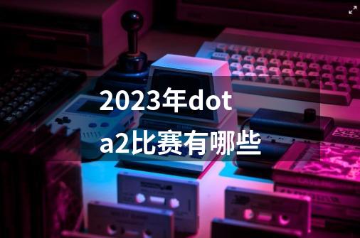 2023年dota2比赛有哪些-第1张-游戏相关-八六二网