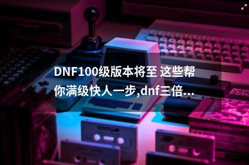 DNF100级版本将至 这些帮你满级快人一步,dnf三倍经验和双倍能不能一起用-第1张-游戏相关-八六二网