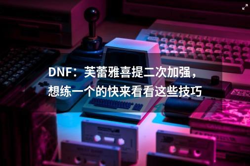 DNF：芙蕾雅喜提二次加强，想练一个的快来看看这些技巧-第1张-游戏相关-八六二网