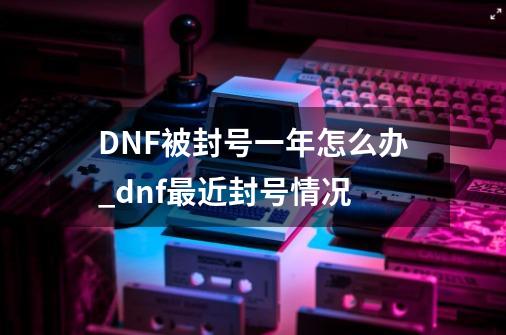 DNF被封号一年怎么办?_dnf最近封号情况-第1张-游戏相关-八六二网