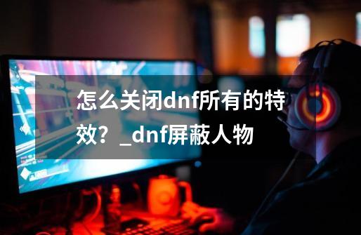 怎么关闭dnf所有的特效？_dnf屏蔽人物-第1张-游戏相关-八六二网