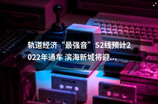 轨道经济“最强音”S2线预计2022年通车 滨海新城将迎来历史性发展机遇-第1张-游戏相关-八六二网